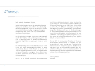 2
Gerade in der heutigen Zeit ist der verantwortungsvolle
Umgang mit den Ressourcen im Sinne einer Nachhaltig-
keit besonders wichtig. Anders als der Verbrauch fossiler
Brennstoffe ist die nachhaltige Energiegewinnung der
einzig richtige Weg, unsere Erde auch nachfolgenden
Generationen zu erhalten.
Die Erneuerbare Energie Versorgung Aktiengesell-
schaft (EEV AG) hat sich zum Ziel gesetzt, einen Bei-
trag zur Nachhaltigkeit zu leisten und gleichzeitig
Ihnen die Möglichkeit zu geben, sich hieran zu betei-
ligen.
Die EEV AG ist Eigentümerin der EEV BioEnergie GmbH
& Co. KG, einem Biomasseheizkraftwerk in Nord-
deutschland. Dieses Heizkraftwerk ist bereits seit
2003 in Betrieb und versorgt rund 50.000 Haushalte
mit umweltfreundlich erzeugtem Strom. Gemeinsam
mit Ihnen wollen wir diesen Bereich optimieren und
weiterentwickeln.
Die EEV AG ist darüber hinaus mit der Projektierung
von Offshore-Windparks, derzeit in der Nordsee, be-
fasst. In diesem Zusammenhang hält die EEV AG alle
Gesellschaftsanteile an der OWP Skua GmbH, einer
Gesellschaft, die Offshore-Energiegewinnungsanla-
gen (Windparks) plant und entwickelt. Für einen ers-
ten großen Windpark mit rund 80 Windkraftanlagen
ist bereits ein Genehmigungsverfahren zur Errichtung
eines Offshore-Windparks beim Bundesamt für See-
schifffahrt und Hydrografie (BSH) eingeleitet. Auch
dies wollen wir gemeinsam mit Ihnen für eine bessere
Zukunft weiterentwickeln.
Ziel der EEV AG ist es, diese Projekte im Sinne der
Nachhaltigkeit wirtschaftlich zu betreiben und wei-
terzuentwickeln sowie künftig neue Projekte im Be-
reich erneuerbare Energien zu planen. Die EEV AG ist
überzeugt, dass der von ihr eingeschlagene Weg wirt-
schaftlich erfolgreich weiter beschritten wird. Sie als
Anlegerinnen und Anleger sind herzlich eingeladen,
uns auf diesem Weg zu begleiten.
Anthony Fekete
Vorstand
// Vorwort
 