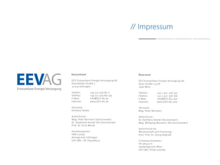 EEV Erneuerbare Energie Versorgung AG
Dransfelder Straße 7
37079 Göttingen
Telefon:	 +49 551 309 89-0
Telefax:	 +49 551 309 89-199
E-Mail:	 	 info@EEV-AG.de
Internet:	www.EEV-AG.de
Vorstand:
Anthony Fekete
Aufsichtsrat:
Mag. Peter Bernhart (Vorsitzender)
Dr. Stephanie Kenedi (Stv.Vorsitzende)
Prof. Dr. Erich Wendl
Handelsregister:
HRB 201891
Amtsgericht Göttingen
USt-IdNr.: DE 284098414
EEV Erneuerbare Energie Versorgung AG
Alser Straße 23/28
1080 Wien
Telefon:	 +43 1 407 338 350
Telefax:	 +43 1 407 338 366
E-Mail:	 	 info@EEV-AG.com
Internet:	www.EEV-AG.com
Vorstand:
Mag. Peter Bernhart
Aufsichtsrat:
Dr. Karlheinz Demel (Vorsitzender)
Mag. Wolfgang Wasserer (Stv.Vorsitzender)
Aufsichtsrat für
Wissenschaft und Forschung:
Univ. Prof. Dr. Georg Nogradi
Firmenbuchnummer:
FN 381502 h
Handelsgericht Wien
USt-IdNr. ATU67326789
// Impressum
 