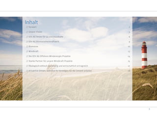 3
Inhalt
// Vorwort 2
// Unsere Vision 5
// EEV AG Strom für 50.000 Haushalte 6
// EEV AG Biomasseheizkraftwerk 9
// Biomasse 10
// Windkraft 13
// Die EEV AG Offshore-Windenergie-Projekte 14
// Starke Partner für unsere Windkraft-Projekte 15
// Ökologisch-ethisch nachhaltig und wirtschaftlich ertragreich 17
// Attraktive Zinsen, während Ihr Vermögen für die Umwelt arbeitet 18
 