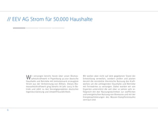 6
// EEV AG Strom für 50.000 Haushalte
Wir versorgen bereits heute über unser Biomas-
seheizkraftwerk in Papenburg 50.000 deutsche
Haushalte und Betriebe mit emissionsarm erzeugtem
Strom aus der Verbrennung von Altholz. Dieses Bio-
masseheizkraftwerk ging bereits im Jahr 2003 in Be-
trieb und zählt zu den Vorzeigeprojekten deutscher
Ingenieursleistung und Umweltfreundlichkeit.
Wir wollen aber nicht auf dem gegebenen Stand der
Entwicklung verweilen, sondern prüfen und planen
derzeit die verstärkte thermische Nutzung des Kraft-
werkes um die umliegenden Haushalte und Betriebe
mit Fernwärme zu versorgen. Dabei warden wir von
Experten unterstützt die seit über 10 Jahren sehr er-
folgreich mit den Nutzungstechniken zur stofflichen
und energetischen Nutzung von Biomasse und mit der
Energieoptimierungen des Wasser-Dampfkreislaufes
vertraut sind.
 