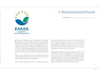 9
// Biomasseheizkraftwerk
Im Bereich Biomasse hat Deutschland mit Unter-
stützung des Erneuerbare-Energien-Gesetzes (EEG)
innerhalb Europa eine Vorreiterrolle eingenommen.
Insbesondere große Anlagen mit Wirbelschicht-Tech-
nologie besitzen einen erheblichen Wettbewerbsvor-
teil durch höhere Wirkungsgrade und einen geringe-
ren Brennstoffbedarf als Rostfeuerungsanlagen. Das
spart Ressourcen und schont gleichzeitig die Umwelt!
Selbst in den USA blickt man nach Deutschland und
möchte diese Technologie in neu zu errichtenden Bio-
masserheizkraftwerken verwirklichen.
Unser Biomasseheizkraftwerk in Papenburg arbei-
tet bereits seit dem Jahr 2003 mit dieser hohen Ef-
fizienz. Unser Kraftwerk liefert eine Nennleistung
von 20MWel (Megawatt elektrisch), das entspricht
164 Millionen Kilowattstunden pro Jahr. Mit durch-
schnittlich 8.000 Volllaststunden können so 50.000
Haushalte mit Strom versorgt werden.
Langfristige Einspeiseverträge sorgen für einen wirt-
schaftlich sicheren Stromabsatz bis über das Jahr
2023 hinaus. Durch langjährig erprobte Brennstoff-
bezugskonzepte ist die Versorgung mit gebrauchsfer-
tigem Biomasse-Brennmaterial sichergestellt. Es be-
stehen langfristige Kooperationen mit international
bekannten großen Holzlogistik-Unternehmen.
 