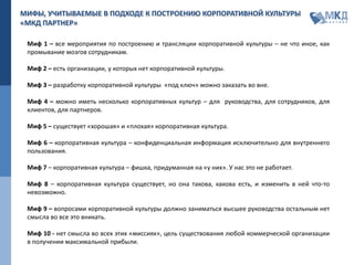 МИФЫ, УЧИТЫВАЕМЫЕ В ПОДХОДЕ К ПОСТРОЕНИЮ КОРПОРАТИВНОЙ КУЛЬТУРЫ
«МКД ПАРТНЕР»
Миф 1 – все мероприятия по построению и трансляции корпоративной культуры – не что иное, как
промывание мозгов сотрудникам.
Миф 2 – есть организации, у которых нет корпоративной культуры.
Миф 3 – разработку корпоративной культуры «под ключ» можно заказать во вне.
Миф 4 – можно иметь несколько корпоративных культур – для руководства, для сотрудников, для
клиентов, для партнеров.
Миф 5 – существует «хорошая» и «плохая» корпоративная культура.
Миф 6 – корпоративная культура – конфиденциальная информация исключительно для внутреннего
пользования.
Миф 7 – корпоративная культура – фишка, придуманная на «у них». У нас это не работает.
Миф 8 – корпоративная культура существует, но она такова, какова есть, и изменить в ней что-то
невозможно.
Миф 9 – вопросами корпоративной культуры должно заниматься высшее руководства остальным нет
смысла во все это вникать.
Миф 10 - нет смысла во всех этих «миссиях», цель существования любой коммерческой организации
в получении максимальной прибыли.
 