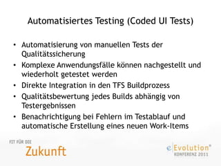 Automatisiertes Testing (Coded UI Tests)Automatisierung von manuellen Tests der QualitätssicherungKomplexe Anwendungsfälle können nachgestellt und wiederholt getestet werdenDirekte Integration in den TFS BuildprozessQualitätsbewertung jedes Builds abhängig von TestergebnissenBenachrichtigung bei Fehlern im Testablauf und automatische Erstellung eines neuen Work-Items