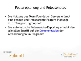 Featureplanung und ReleasenotesDie Nutzung des Team Foundation Servers erlaubt eine genaue und transparente Feature Planung: http://support.ngroup.infoDas automatische Releasenote-Reporting erlaubt den schnellen Zugriff auf die Dokumentation der Veränderungen im Programm
