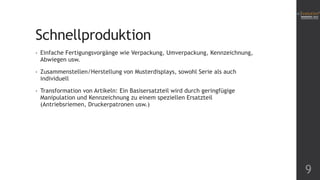 Schnellproduktion
• Einfache Fertigungsvorgänge wie Verpackung, Umverpackung, Kennzeichnung,
Abwiegen usw.
• Zusammenstellen/Herstellung von Musterdisplays, sowohl Serie als auch
individuell
• Transformation von Artikeln: Ein Basisersatzteil wird durch geringfügige
Manipulation und Kennzeichnung zu einem speziellen Ersatzteil
(Antriebsriemen, Druckerpatronen usw.)
9
 