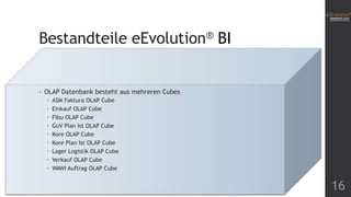 Bestandteile eEvolution® BI

•

OLAP Datenbank besteht aus mehreren Cubes










ASM Faktura OLAP Cube
Einkauf OLAP Cube
Fibu OLAP Cube
GuV Plan Ist OLAP Cube
Kore OLAP Cube
Kore Plan Ist OLAP Cube
Lager Logistik OLAP Cube
Verkauf OLAP Cube
WAWI Auftrag OLAP Cube

16

 