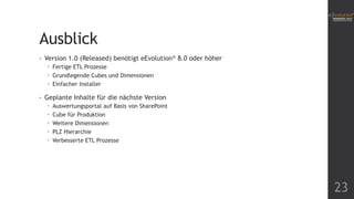 Ausblick
•

Version 1.0 (Released) benötigt eEvolution® 8.0 oder höher
 Fertige ETL Prozesse
 Grundlegende Cubes und Dimensionen
 Einfacher Installer

•

Geplante Inhalte für die nächste Version






Auswertungsportal auf Basis von SharePoint
Cube für Produktion
Weitere Dimensionen
PLZ Hierarchie
Verbesserte ETL Prozesse

23

 