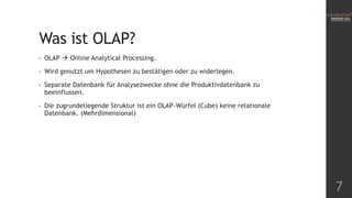 Was ist OLAP?
•

OLAP  Online Analytical Processing.

•

Wird genutzt um Hypothesen zu bestätigen oder zu widerlegen.

•

Separate Datenbank für Analysezwecke ohne die Produktivdatenbank zu
beeinflussen.

•

Die zugrundeliegende Struktur ist ein OLAP-Würfel (Cube) keine relationale
Datenbank. (Mehrdimensional)

7

 