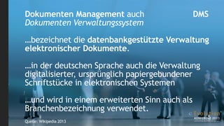 Dokumenten Management auch                     DMS
Dokumenten Verwaltungssystem

…bezeichnet die datenbankgestützte Verwaltung
elektronischer Dokumente.

…in der deutschen Sprache auch die Verwaltung
digitalisierter, ursprünglich papiergebundener
Schriftstücke in elektronischen Systemen

…und wird in einem erweiterten Sinn auch als
Branchenbezeichnung verwendet.
Quelle: Wikipedia 2013
 
