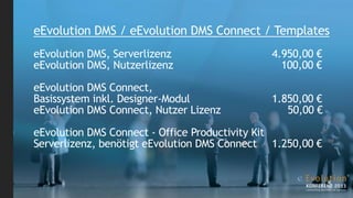 eEvolution DMS / eEvolution DMS Connect / Templates
eEvolution DMS, Serverlizenz                  4.950,00 €
eEvolution DMS, Nutzerlizenz                    100,00 €

eEvolution DMS Connect,
Basissystem inkl. Designer-Modul              1.850,00 €
eEvolution DMS Connect, Nutzer Lizenz            50,00 €

eEvolution DMS Connect - Office Productivity Kit
Serverlizenz, benötigt eEvolution DMS Connect 1.250,00 €
 