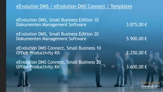 eEvolution DMS / eEvolution DMS Connect / Templates

eEvolution DMS, Small Business Edition 10
Dokumenten Management Software                  3.875,00 €

eEvolution DMS, Small Business Edition 20
Dokumenten Management Software                  5.900,00 €

eEvolution DMS Connect, Small Business 10
Office Productivity Kit                         2.250,00 €

eEvolution DMS Connect, Small Business 20
Office Productivity Kit                         3.600,00 €
 