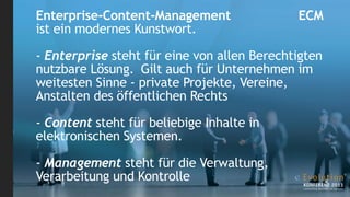 Enterprise-Content-Management                ECM
ist ein modernes Kunstwort.

- Enterprise steht für eine von allen Berechtigten
nutzbare Lösung. Gilt auch für Unternehmen im
weitesten Sinne - private Projekte, Vereine,
Anstalten des öffentlichen Rechts

- Content steht für beliebige Inhalte in
elektronischen Systemen.

- Management steht für die Verwaltung,
Verarbeitung und Kontrolle
 
