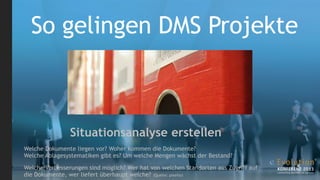 So gelingen DMS Projekte



                Situationsanalyse erstellen
Welche Dokumente liegen vor? Woher kommen die Dokumente?
Welche Ablagesystematiken gibt es? Um welche Mengen wächst der Bestand?

Welche Verbesserungen sind möglich? Wer hat von welchen Standorten aus Zugriff auf
die Dokumente, wer liefert überhaupt welche? (Quelle: pixelio)
 