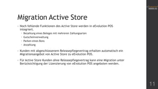 Migration Active Store
• Noch fehlende Funktionen des Active Store werden in eEvolution POS
integriert.
 Bezahlung eines Beleges mit mehreren Zahlungsarten
 Gutscheinverwaltung
 Parken eines Bons
 Anzahlung
• Kunden mit abgeschlossenem Releasepflegevertrag erhalten automatisch ein
Migrationsangebot von Active Store zu eEvolution POS.
• Für Active Store Kunden ohne Releasepflegevertrag kann eine Migration unter
Berücksichtigung der Lizenzierung von eEvolution POS angeboten werden.
11
 