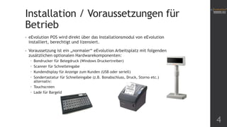 Installation / Voraussetzungen für
Betrieb
• eEvolution POS wird direkt über das Installationsmodul von eEvolution
installiert, berechtigt und lizensiert.
• Voraussetzung ist ein „normaler“ eEvolution Arbeitsplatz mit folgenden
zusätzlichen optionalen Hardwarekomponenten:
 Bondrucker für Belegdruck (Windows Druckertreiber)
 Scanner für Schnelleingabe
 Kundendisplay für Anzeige zum Kunden (USB oder seriell)
 Sondertastatur für Schnelleingabe (z.B. Bonabschluss, Druck, Storno etc.)
alternativ:
 Touchscreen
 Lade für Bargeld
4
 