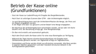Betrieb der Kasse online
(Grundfunktionen)
• Start der Kasse zur Ladenöffnung mit Eingabe des Bargeldbestandes.
• Nach Start ist sofortiges Scannen über GTIN – oder Artikeleingabe möglich.
• Je nach Berechtigung kann nach der Artikelidentifikation die Menge, der Preis und
ein Rabatt eingegeben werden.
In der Regel wird aber nur gescannt und bei Bedarf eine Menge eingegeben.
• Bei Abschluss der Artikeleingabe kann entschieden werden, ob bar oder mit Karte
bezahlt wird. Bei Barzahlung erfolgt ggf. eine Restgeldanzeige.
• Ein Bon wird erstellt und automatisch gedruckt.
• Nach dem Druck steht die Kasse sofort für eine neue Boneingabe zur Verfügung.
• Während des Tages können einzelne Kassenabschlüsse mit Eingabe eines
Zählbestandes gemacht werden. Am Tagesende erfolgt ein Tagesabschluss.
• Stammdaten und Preise werden direkt aus eEvolution verwendet. Alle Bons werden
in eigenen Tabellen gespeichert und über Standard eEvolution Abläufe in die
Auftragstabellen geschrieben.
5
 