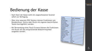 Bedienung der Kasse
6
• Nach Start der Kasse steht ein angeschlossener Scanner
sofort zur Verfügung.
• Über eine separate POS Tastatur können Funktionen wie
Bonabschluss, Storno oder Druck mit eigenen beschrifteten
Tasten durchgeführt werden.
• Bei Verwendung eines Touch Screens können die Funktionen
mit Druck auf das entsprechende Bildschirmsymbol
ausgelöst werden.
 