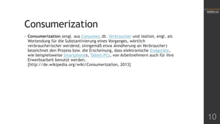 Consumerization
•

Consumerization (engl. aus Consumer, dt. Verbraucher und ization, engl. als
Wortendung für die Substantivierung eines Vorganges, wörtlich
verbraucherischer werdend, sinngemäß etwa Annäherung an Verbraucher)
bezeichnet den Prozess bzw. die Erscheinung, dass elektronische Endgeräte,
wie beispielsweise Smartphones, Tablet-PCs, von Arbeitnehmern auch für ihre
Erwerbsarbeit benutzt werden.
[http://de.wikipedia.org/wiki/Consumerization, 2013]

10

 