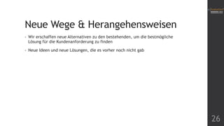 Neue Wege & Herangehensweisen
•

Wir erschaffen neue Alternativen zu den bestehenden, um die bestmögliche
Lösung für die Kundenanforderung zu finden

•

Neue Ideen und neue Lösungen, die es vorher noch nicht gab

26

 