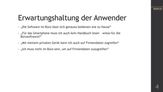 Erwartungshaltung der Anwender
•

„Die Software im Büro lässt sich genauso bedienen wie zu Hause“

•

„Für das Smartphone muss ich auch kein Handbuch lesen – wieso für die
Bürosoftware?“

•

„Mit meinem privaten Gerät kann ich auch auf Firmendaten zugreifen“

•

„Ich muss nicht im Büro sein, um auf Firmendaten zuzugreifen“

4

 