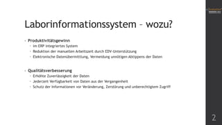 Laborinformationssystem – wozu?
•

Produktivitätsgewinn
 im ERP integriertes System
 Reduktion der manuellen Arbeitszeit durch EDV-Unterstützung
 Elektronische Datenübermittlung, Vermeidung unnötigen Abtippens der Daten

•

Qualitätsverbesserung
 Erhöhte Zuverlässigkeit der Daten
 Jederzeit Verfügbarkeit von Daten aus der Vergangenheit
 Schutz der Informationen vor Veränderung, Zerstörung und unberechtigtem Zugriff

2

 