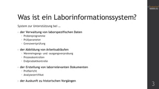Was ist ein Laborinformationssystem?
System zur Unterstützung bei …
•

der Verwaltung von laborspezifischen Daten
 Probenprogramme
 Prüfparameter
 Grenzwertprüfung

•

der Abbildung von Arbeitsabläufen
 Wareneingangs- und –ausgangsverprobung
 Prozesskontrollen
 Endproduktkontrolle

•

der Erstellung von laborrelevanten Dokumenten
 Prüfbericht
 Analysezertifikat

•

der Auskunft zu historischen Vorgängen

3

 