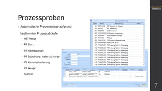 Prozessproben
•

Automatische Probenanlage aufgrund
bestimmter Prozessabläufe
 WE Waage
 PR Start
 PR Arbeitsgänge
 PR Zuordnung Materialcharge
 VK Kommissionierung
 VK Waage

 Scanner

7

 