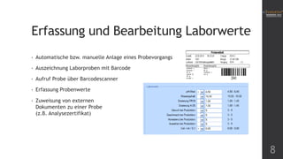 Erfassung und Bearbeitung Laborwerte
•

Automatische bzw. manuelle Anlage eines Probevorgangs

•

Auszeichnung Laborproben mit Barcode

•

Aufruf Probe über Barcodescanner

•

Erfassung Probenwerte

•

Zuweisung von externen
Dokumenten zu einer Probe
(z.B. Analysezertifikat)

8

 