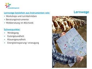 Lernwege

Lernwege bestehen aus Instrumenten wie:
• Workshops und Lernbetrieben
• Beratungsinstrumente
• Webberatung im Milchweb
Schwerpunkte:
• Weidegang
• Eutergesundheit
• Klauengesundheit
• Energieeinsparung/-erzeugung

7

 