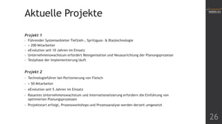 Aktuelle Projekte
Projekt 1
•
•
•
•
•

Führender Systemanbieter Tiefzieh-, Spritzguss- & Blastechnologie
> 200 Mitarbeiter
eEvolution seit 10 Jahren im Einsatz
Unternehmenswachstum erfordert Reorganisation und Neuausrichtung der Planungsprozesse
Testphase der Implementierung läuft

Projekt 2
•

Technologieführer bei Portionierung von Fleisch

•

> 50 Mitarbeiter

•

eEvolution seit 5 Jahren im Einsatz

•

Rasantes Unternehmenswachstum und Internationalisierung erfordern die Einführung von
optimierten Planungsprozessen

•

Projektstart erfolgt, Prozessworkshops und Prozessanalyse werden derzeit umgesetzt

26

 