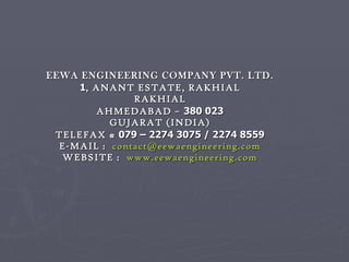 EEWA ENGINEERING COMPANY PVT. LTD. 1 , ANANT ESTATE, RAKHIAL RAKHIAL AHMEDABAD –  380 023 GUJARAT (INDIA) TELEFAX #  079 – 2274 3075 / 2274 8559 E-MAIL :  [email_address] WEBSITE :  www.eewaengineering.com 