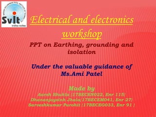 Electrical and electronics
workshop
PPT on Earthing, grounding and
isolation
Under the valuable guidance of
Ms.Ami Patel
Made by
Aarsh Shukla {17BECEN022, Enr 115}
Dhananjaysinh Jhala{17BECEM041, Enr 27}
Sarveshkumar Purohit {17BECEG033, Enr 91 }
 