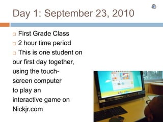 Day 1: September 23, 2010 First Grade Class 2 hour time period This is one student on our first day together, using the touch- screen computer to play an  interactive game on Nickjr.com 