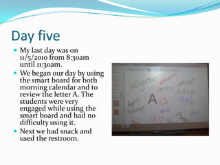 Day fiveMy last day was on 11/5/2010 from 8:30am until 11:30am. We began our day by using the smart board for both morning calendar and to review the letter A. The students were very engaged while using the smart board and had no difficulty using it.Next we had snack and used the restroom. 