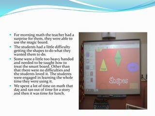For morning math the teacher had a surprise for them, they were able to use the magic board.The students had a little difficulty getting the shapes to do what they wanted them to do. Some were a little too heavy handed and needed to be taught how to treat the smart board. Other than that there were no difficulties and the students loved it. The students were engaged in learning the whole time they were using it.We spent a lot of time on math that day and ran out of time for a story and then it was time for lunch.