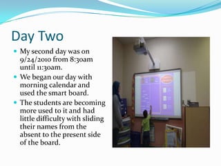 Day TwoMy second day was on 9/24/2010 from 8:30am until 11:30am.We began our day with morning calendar and used the smart board. The students are becoming more used to it and had little difficulty with sliding their names from the absent to the present side of the board.