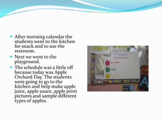 After morning calendar the students went to the kitchen for snack and to use the restroom.Next we went to the playground.The schedule was a little off because today was Apple Orchard Day. The students were going to go to the kitchen and help make apple juice, apple sauce, apple print pictures and sample different types of apples.