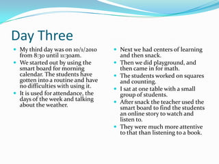 Day ThreeMy third day was on 10/1/2010 from 8:30 until 11:30am. We started out by using the smart board for morning calendar. The students have gotten into a routine and have no difficulties with using it. It is used for attendance, the days of the week and talking about the weather. Next we had centers of learning and then snack.Then we did playground, and then came in for math.The students worked on squares and counting. I sat at one table with a small group of students. After snack the teacher used the smart board to find the students an online story to watch and listen to. They were much more attentive to that than listening to a book.