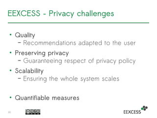 EEXCESS – Privacy challenges
• Quality
– Recommendations adapted to the user
• Preserving privacy
– Guaranteeing respect of privacy policy
• Scalability
– Ensuring the whole system scales
• Quantifiable measures
20
 