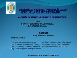 [object Object],[object Object],[object Object],[object Object],[object Object],[object Object],[object Object],[object Object],TEMA CONSTITUCION DE UNA EMPRESA DE CONSTRUCCION UNIVERSIDAD NACIONAL &quot;PEDRO RUÍZ GALLO&quot; ESCUELA DE POSTGRADO MAESTRÍA EN GERENCIA DE OBRAS Y CONSTRUCCION 