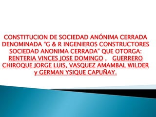 CONSTITUCION DE SOCIEDAD ANÓNIMA CERRADA DENOMINADA “G & R INGENIEROS CONSTRUCTORES SOCIEDAD ANONIMA CERRADA” QUE OTORGA: RENTERIA VINCES JOSE DOMINGO ,   GUERRERO CHIROQUE JORGE LUIS, VASQUEZ AMAMBAL WILDER y GERMAN YSIQUE CAPUÑAY.   