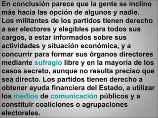 En conclusión parece que la gente se inclino más hacia las opción de algunos y nadie. Los militantes de los partidos tienen derecho a ser electores y elegibles para todos sus cargos, a estar informados sobre sus actividades y situación económica, y a concurrir para formar sus órganos directores mediante  sufragio  libre y en la mayoría de los casos secreto, aunque no resulta preciso que sea directo. Los partidos tienen derecho a obtener ayuda financiera del Estado, a utilizar los  medios  de  comunicación  públicos y a constituir coaliciones o agrupaciones electorales. 
