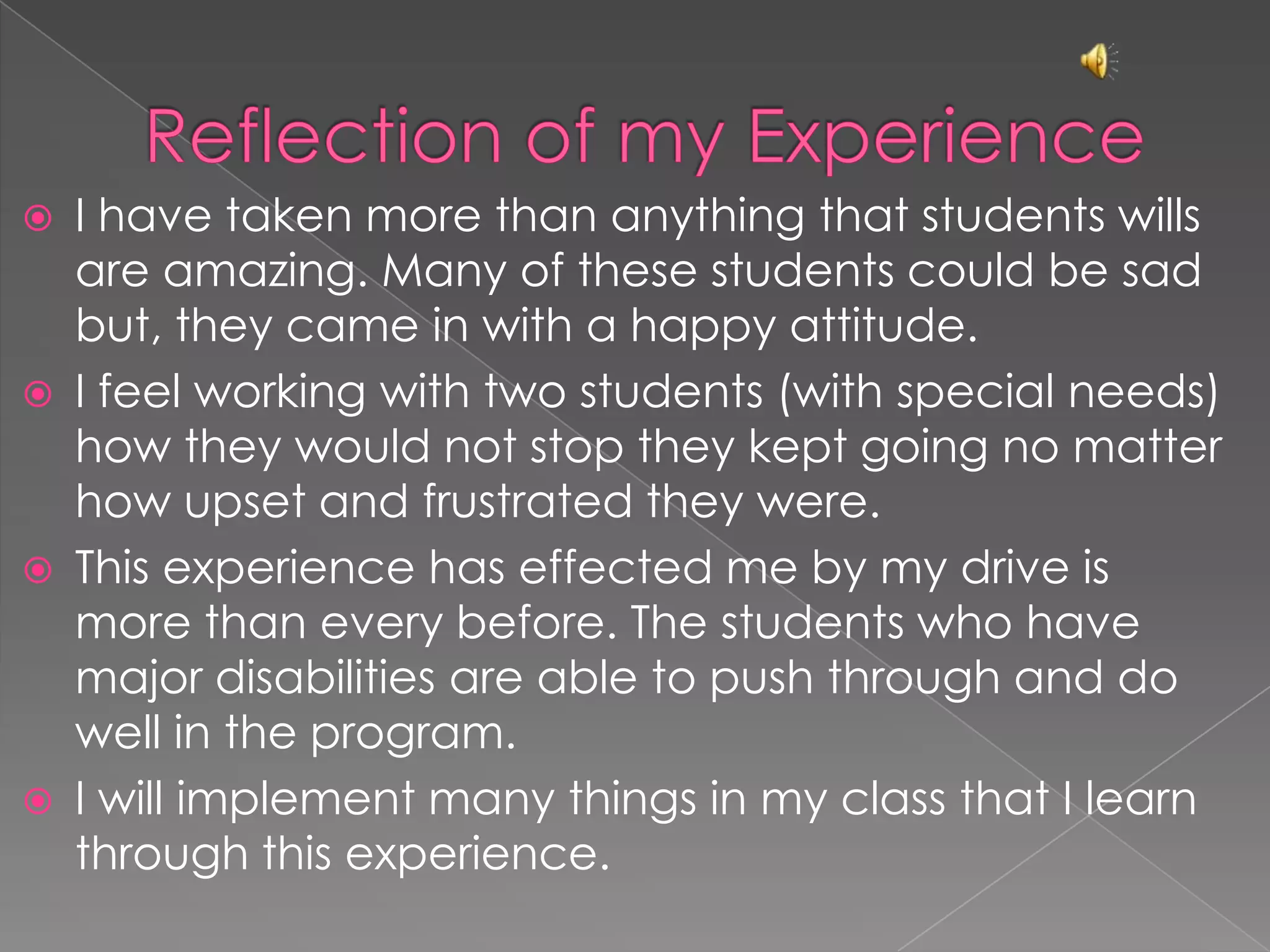 Reflection of my ExperienceI have taken more than anything that students wills are amazing. Many of these students could be sad but, they came in with a happy attitude.I feel working with two students (with special needs) how they would not stop they kept going no matter how upset and frustrated they were.This experience has effected me by my drive is more than every before. The students who have major disabilities are able to push through and do well in the program.I will implement many things in my class that I learn through this experience.