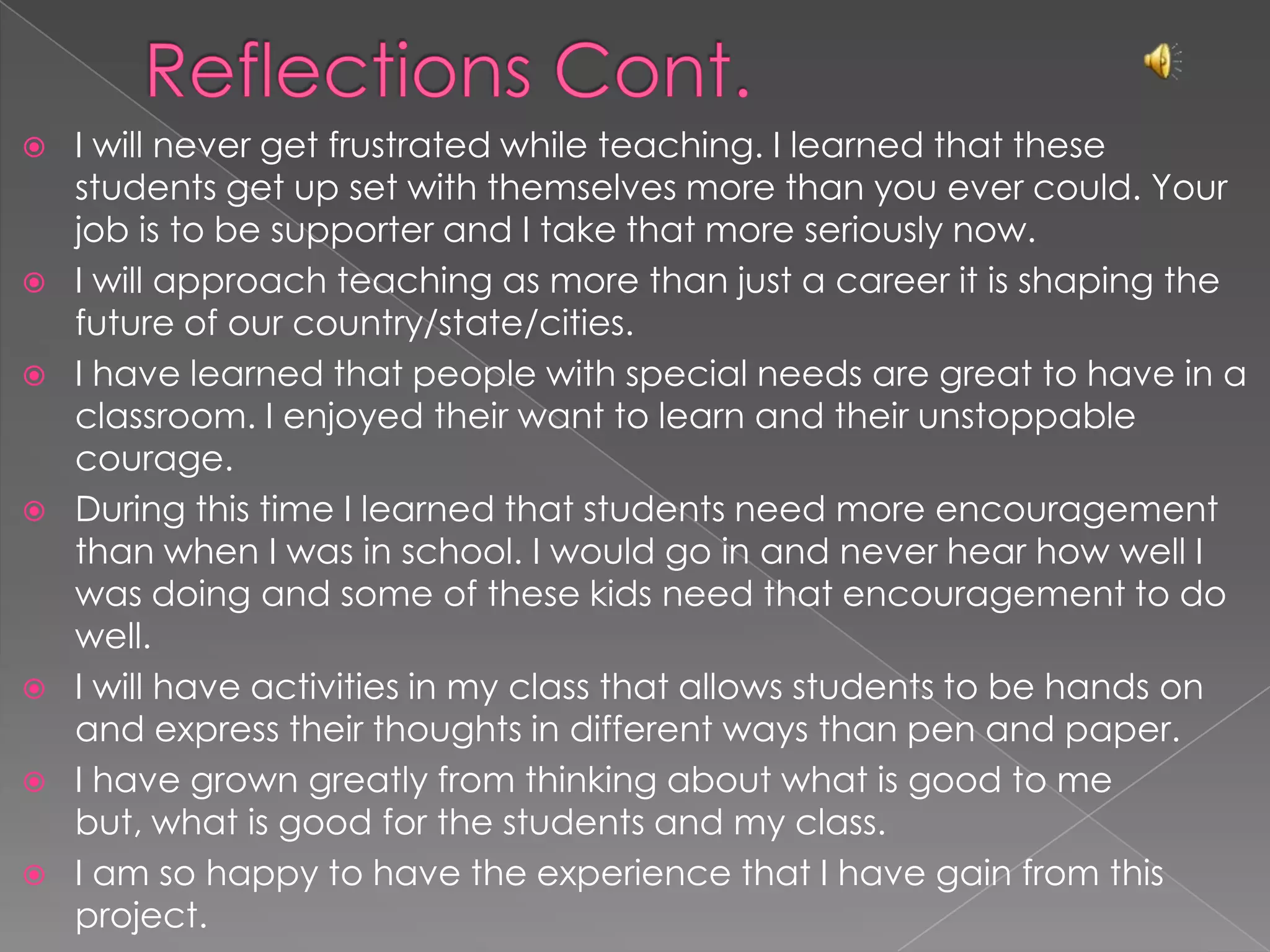 Reflections Cont.I will never get frustrated while teaching. I learned that these students get up set with themselves more than you ever could. Your job is to be supporter and I take that more seriously now.I will approach teaching as more than just a career it is shaping the future of our country/state/cities.I have learned that people with special needs are great to have in a classroom. I enjoyed their want to learn and their unstoppable courage. During this time I learned that students need more encouragement than when I was in school. I would go in and never hear how well I was doing and some of these kids need that encouragement to do well.I will have activities in my class that allows students to be hands on and express their thoughts in different ways than pen and paper.I have grown greatly from thinking about what is good to me but, what is good for the students and my class. I am so happy to have the experience that I have gain from this project.