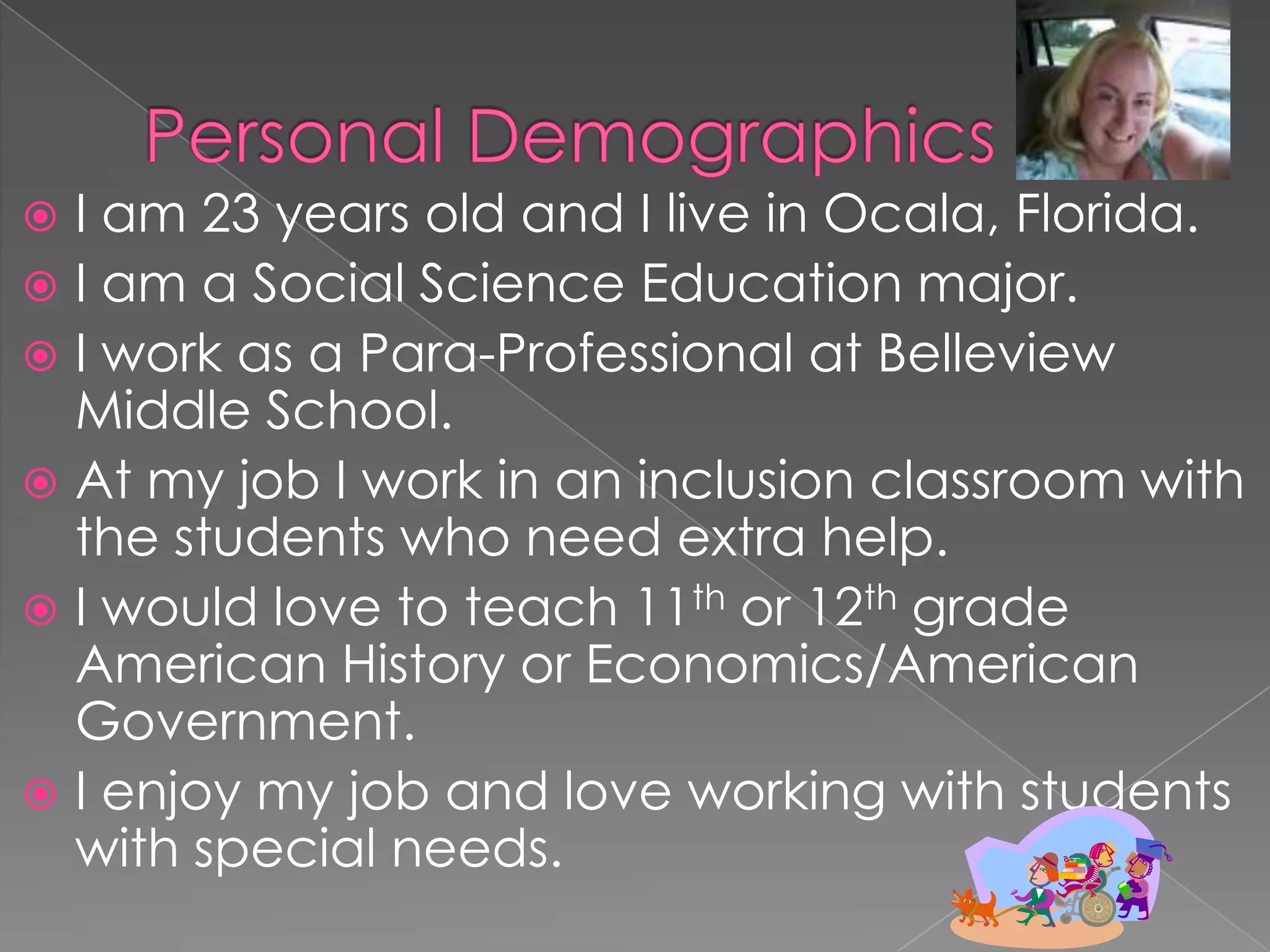 Personal DemographicsI am 23 years old and I live in Ocala, Florida.I am a Social Science Education major.I work as a Para-Professional at Belleview Middle School.At my job I work in an inclusion classroom with the students who need extra help. I would love to teach 11th or 12th grade American History or Economics/American Government.I enjoy my job and love working with students with special needs.