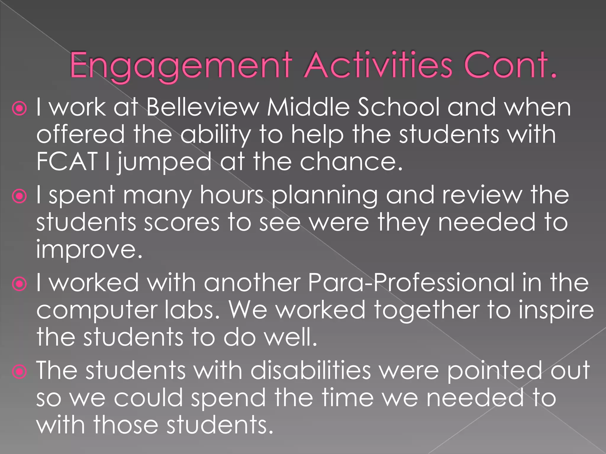 Engagement Activities Cont.I work at Belleview Middle School and when offered the ability to help the students with FCAT I jumped at the chance.I spent many hours planning and review the students scores to see were they needed to improve.I worked with another Para-Professional in the computer labs. We worked together to inspire the students to do well.The students with disabilities were pointed out so we could spend the time we needed to with those students.
