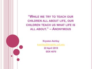 “While we try to teach our children all about life, our children teach us what life is all about.” – Anonymous  Krysten Ashley kashley@knights.ucf.edu 22 April 2010 EEX 4070 