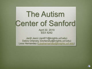 The Autism Center of Sanford  April 22, 2010 EEX 4242 Janill Jesni (Janill11@knights.ucf.edu) Debra Orlansky (Dorlansky@knights.ucf.edu) Lexa Hernandez (Lexahernandez@knights.ucf.edu) 
