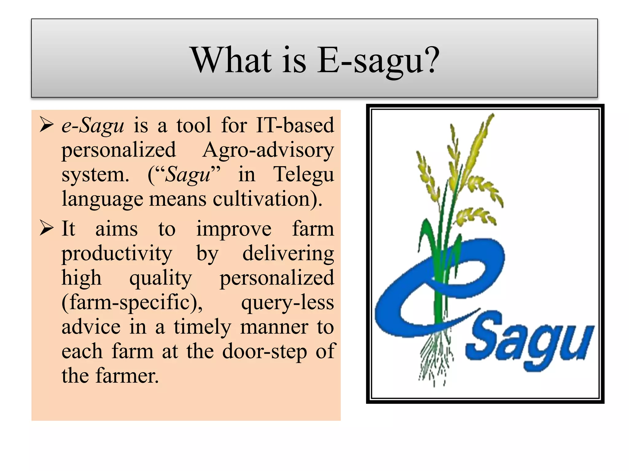 What is E-sagu?
 e-Sagu is a tool for IT-based
personalized Agro-advisory
system. (“Sagu” in Telegu
language means cultivation).
 It aims to improve farm
productivity by delivering
high quality personalized
(farm-specific), query-less
advice in a timely manner to
each farm at the door-step of
the farmer.
 
