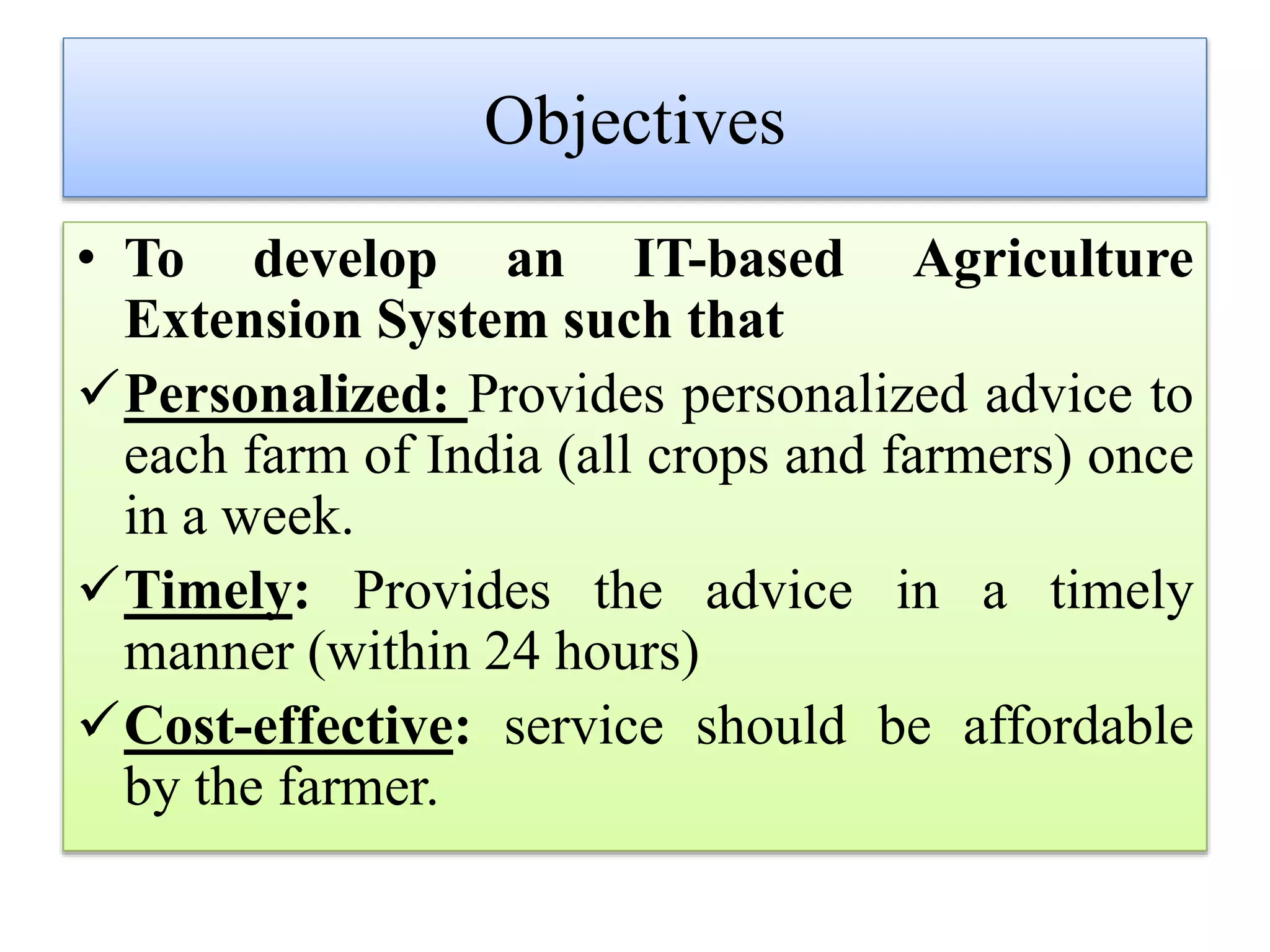Objectives
• To develop an IT-based Agriculture
Extension System such that
Personalized: Provides personalized advice to
each farm of India (all crops and farmers) once
in a week.
Timely: Provides the advice in a timely
manner (within 24 hours)
Cost-effective: service should be affordable
by the farmer.
 